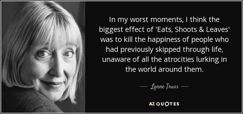 In my worst moments, I think the biggest effect of 'Eats, Shoots & Leaves' was to kill the happiness of people who had previously skipped through life, unaware of all the atrocities lurking in the world around them. - Lynne Truss