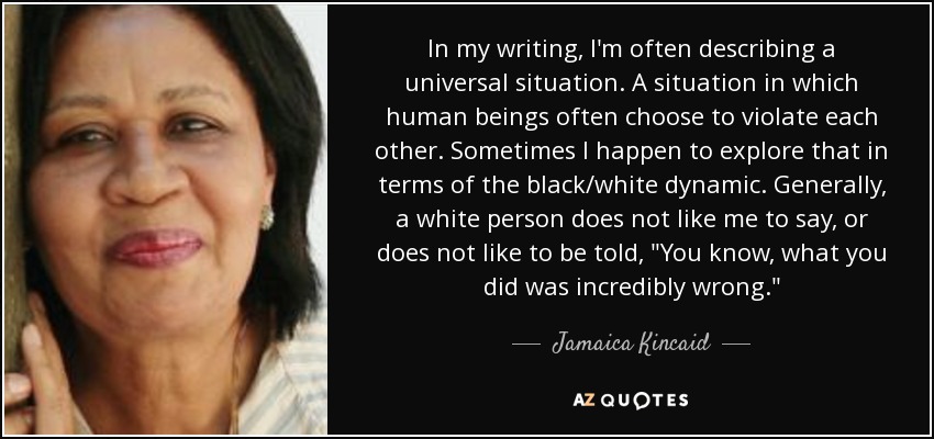 In my writing, I'm often describing a universal situation. A situation in which human beings often choose to violate each other. Sometimes I happen to explore that in terms of the black/white dynamic. Generally, a white person does not like me to say, or does not like to be told, 