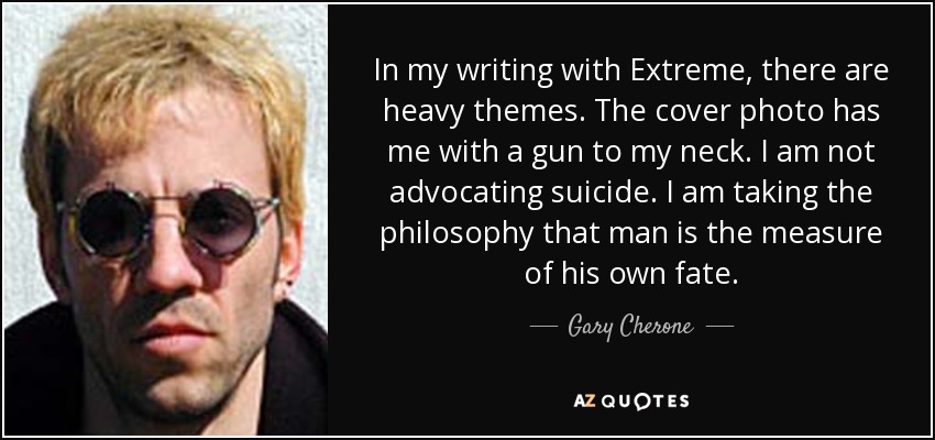 In my writing with Extreme, there are heavy themes. The cover photo has me with a gun to my neck. I am not advocating suicide. I am taking the philosophy that man is the measure of his own fate. - Gary Cherone