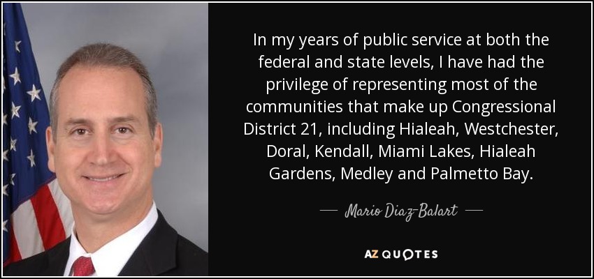 In my years of public service at both the federal and state levels, I have had the privilege of representing most of the communities that make up Congressional District 21, including Hialeah, Westchester, Doral, Kendall, Miami Lakes, Hialeah Gardens, Medley and Palmetto Bay. - Mario Diaz-Balart