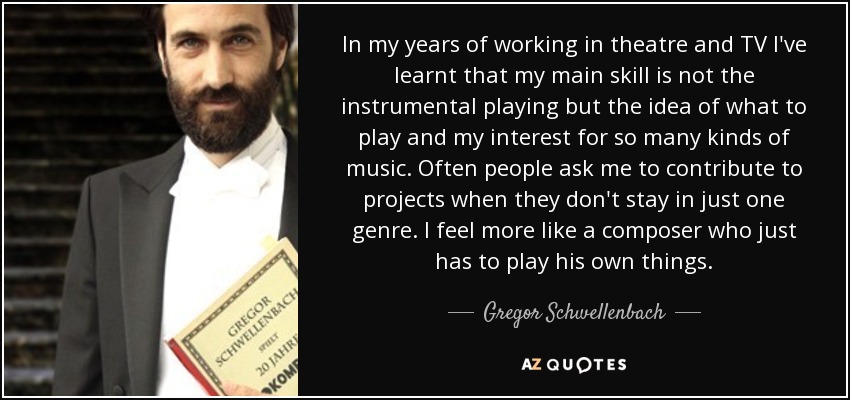 In my years of working in theatre and TV I've learnt that my main skill is not the instrumental playing but the idea of what to play and my interest for so many kinds of music. Often people ask me to contribute to projects when they don't stay in just one genre. I feel more like a composer who just has to play his own things. - Gregor Schwellenbach