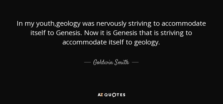 In my youth,geology was nervously striving to accommodate itself to Genesis. Now it is Genesis that is striving to accommodate itself to geology. - Goldwin Smith