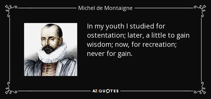 In my youth I studied for ostentation; later, a little to gain wisdom; now, for recreation; never for gain. - Michel de Montaigne