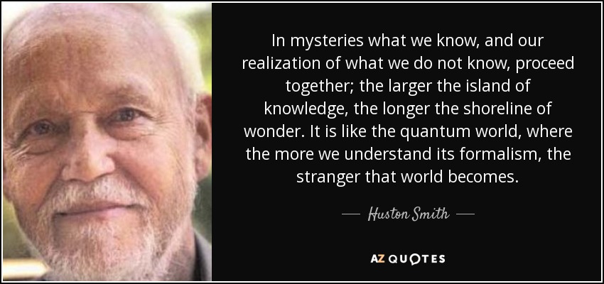 In mysteries what we know, and our realization of what we do not know, proceed together; the larger the island of knowledge, the longer the shoreline of wonder. It is like the quantum world, where the more we understand its formalism, the stranger that world becomes. - Huston Smith