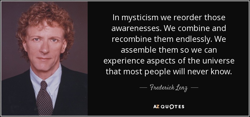 In mysticism we reorder those awarenesses. We combine and recombine them endlessly. We assemble them so we can experience aspects of the universe that most people will never know. - Frederick Lenz