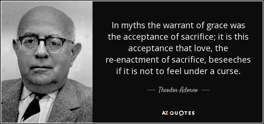 In myths the warrant of grace was the acceptance of sacrifice; it is this acceptance that love, the re-enactment of sacrifice, beseeches if it is not to feel under a curse. - Theodor Adorno