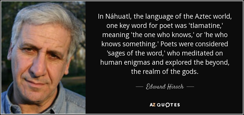 In Náhuatl, the language of the Aztec world, one key word for poet was 'tlamatine,' meaning 'the one who knows,' or 'he who knows something.' Poets were considered 'sages of the word,' who meditated on human enigmas and explored the beyond, the realm of the gods. - Edward Hirsch