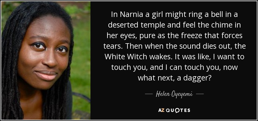In Narnia a girl might ring a bell in a deserted temple and feel the chime in her eyes, pure as the freeze that forces tears. Then when the sound dies out, the White Witch wakes. It was like, I want to touch you, and I can touch you, now what next, a dagger? - Helen Oyeyemi