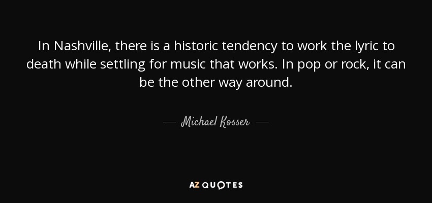 In Nashville, there is a historic tendency to work the lyric to death while settling for music that works. In pop or rock, it can be the other way around. - Michael Kosser