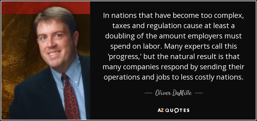In nations that have become too complex, taxes and regulation cause at least a doubling of the amount employers must spend on labor. Many experts call this 'progress,' but the natural result is that many companies respond by sending their operations and jobs to less costly nations. - Oliver DeMille