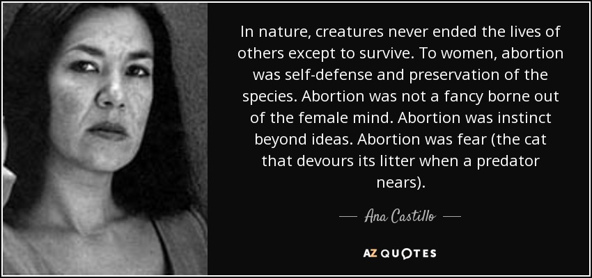 In nature, creatures never ended the lives of others except to survive. To women, abortion was self-defense and preservation of the species. Abortion was not a fancy borne out of the female mind. Abortion was instinct beyond ideas. Abortion was fear (the cat that devours its litter when a predator nears). - Ana Castillo