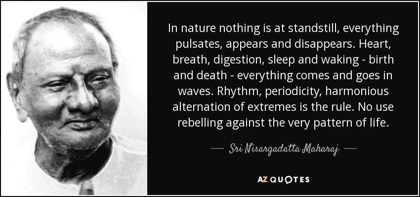 In nature nothing is at standstill, everything pulsates, appears and disappears. Heart, breath, digestion, sleep and waking - birth and death - everything comes and goes in waves. Rhythm, periodicity, harmonious alternation of extremes is the rule. No use rebelling against the very pattern of life. - Sri Nisargadatta Maharaj