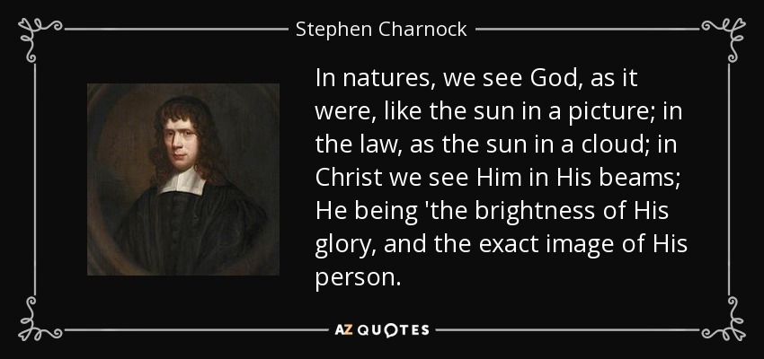 In natures, we see God, as it were, like the sun in a picture; in the law, as the sun in a cloud; in Christ we see Him in His beams; He being 'the brightness of His glory, and the exact image of His person. - Stephen Charnock