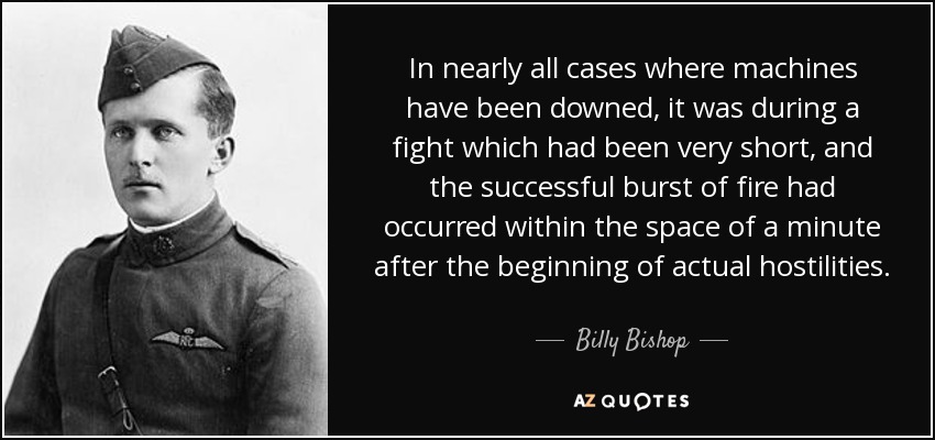 In nearly all cases where machines have been downed, it was during a fight which had been very short, and the successful burst of fire had occurred within the space of a minute after the beginning of actual hostilities. - Billy Bishop
