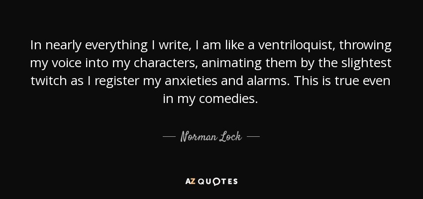 In nearly everything I write, I am like a ventriloquist, throwing my voice into my characters, animating them by the slightest twitch as I register my anxieties and alarms. This is true even in my comedies. - Norman Lock