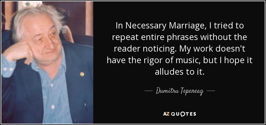 In Necessary Marriage, I tried to repeat entire phrases without the reader noticing. My work doesn't have the rigor of music, but I hope it alludes to it. - Dumitru Tepeneag