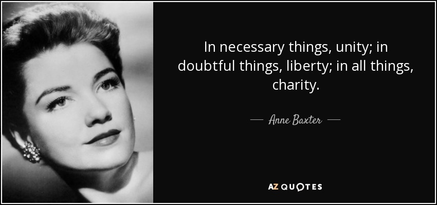 In necessary things, unity; in doubtful things, liberty; in all things, charity. - Anne Baxter