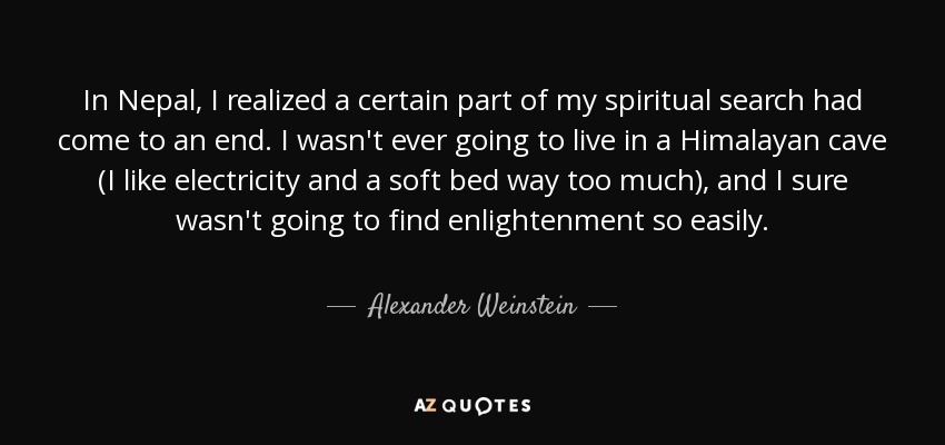 In Nepal, I realized a certain part of my spiritual search had come to an end. I wasn't ever going to live in a Himalayan cave (I like electricity and a soft bed way too much), and I sure wasn't going to find enlightenment so easily. - Alexander Weinstein