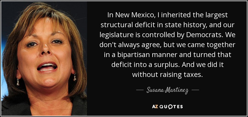 In New Mexico, I inherited the largest structural deficit in state history, and our legislature is controlled by Democrats. We don't always agree, but we came together in a bipartisan manner and turned that deficit into a surplus. And we did it without raising taxes. - Susana Martinez