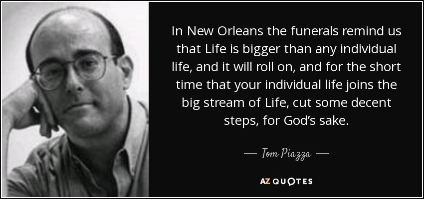 In New Orleans the funerals remind us that Life is bigger than any individual life, and it will roll on, and for the short time that your individual life joins the big stream of Life, cut some decent steps, for God’s sake. - Tom Piazza