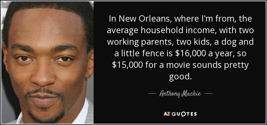 In New Orleans, where I'm from, the average household income, with two working parents, two kids, a dog and a little fence is $16,000 a year, so $15,000 for a movie sounds pretty good. - Anthony Mackie