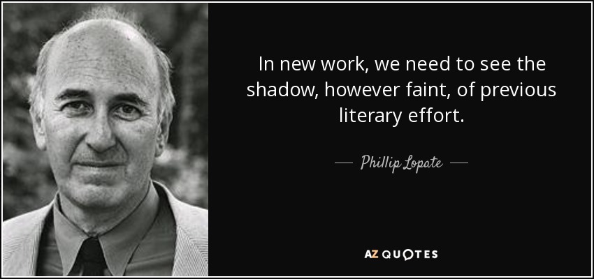 In new work, we need to see the shadow, however faint, of previous literary effort. - Phillip Lopate