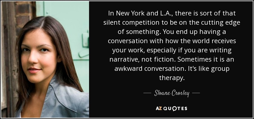 In New York and L.A., there is sort of that silent competition to be on the cutting edge of something. You end up having a conversation with how the world receives your work, especially if you are writing narrative, not fiction. Sometimes it is an awkward conversation. It's like group therapy. - Sloane Crosley