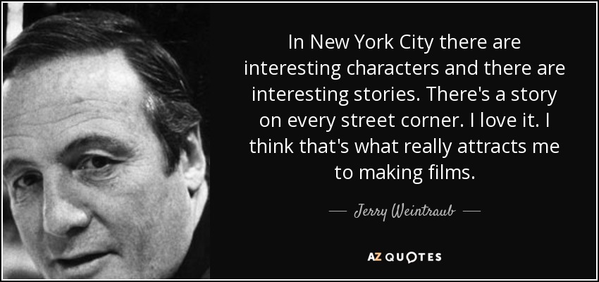 In New York City there are interesting characters and there are interesting stories. There's a story on every street corner. I love it. I think that's what really attracts me to making films. - Jerry Weintraub