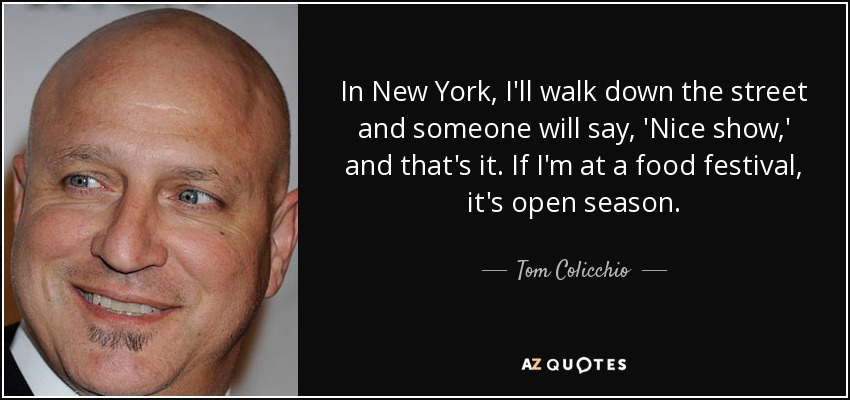 In New York, I'll walk down the street and someone will say, 'Nice show,' and that's it. If I'm at a food festival, it's open season. - Tom Colicchio
