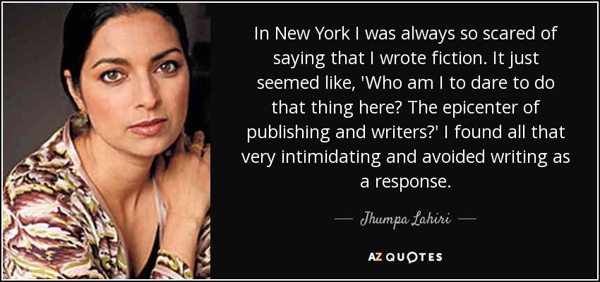 In New York I was always so scared of saying that I wrote fiction. It just seemed like, 'Who am I to dare to do that thing here? The epicenter of publishing and writers?' I found all that very intimidating and avoided writing as a response. - Jhumpa Lahiri