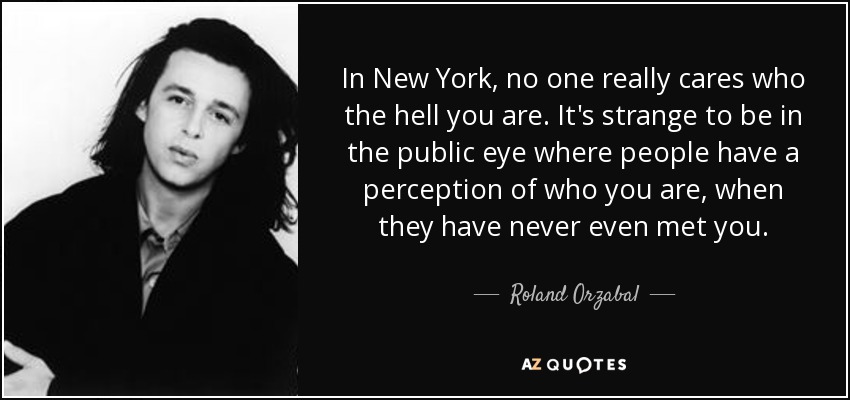 In New York, no one really cares who the hell you are. It's strange to be in the public eye where people have a perception of who you are, when they have never even met you. - Roland Orzabal