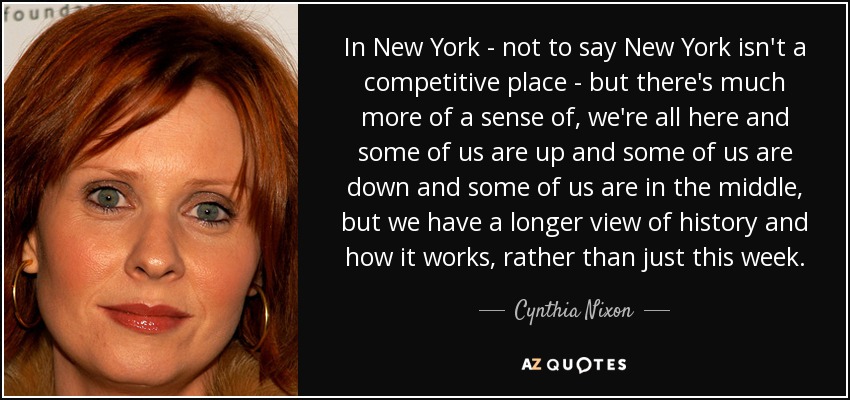 In New York - not to say New York isn't a competitive place - but there's much more of a sense of, we're all here and some of us are up and some of us are down and some of us are in the middle, but we have a longer view of history and how it works, rather than just this week. - Cynthia Nixon