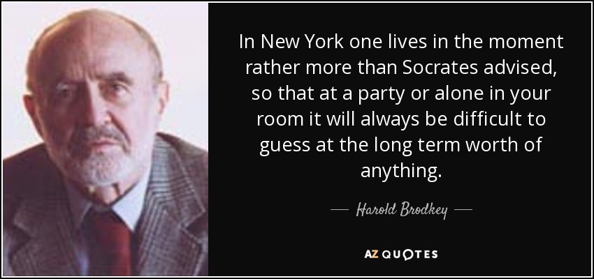 In New York one lives in the moment rather more than Socrates advised, so that at a party or alone in your room it will always be difficult to guess at the long term worth of anything. - Harold Brodkey