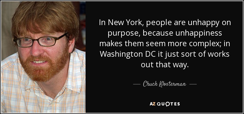 In New York, people are unhappy on purpose, because unhappiness makes them seem more complex; in Washington DC it just sort of works out that way. - Chuck Klosterman