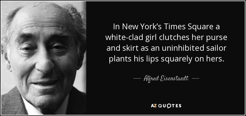 In New York’s Times Square a white-clad girl clutches her purse and skirt as an uninhibited sailor plants his lips squarely on hers. - Alfred Eisenstaedt