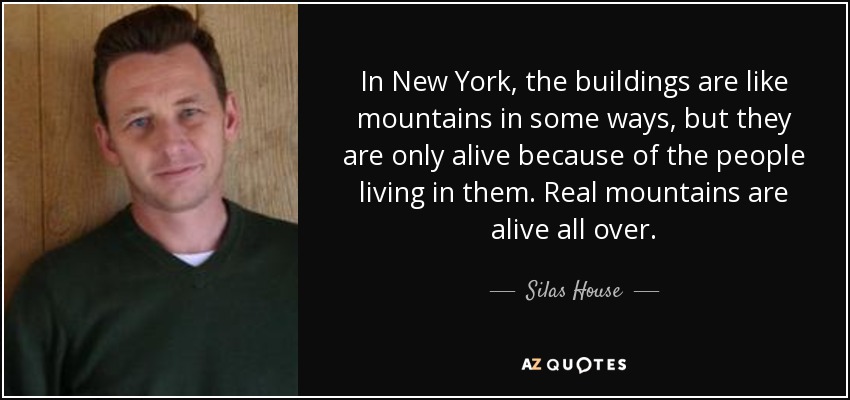 In New York, the buildings are like mountains in some ways, but they are only alive because of the people living in them. Real mountains are alive all over. - Silas House