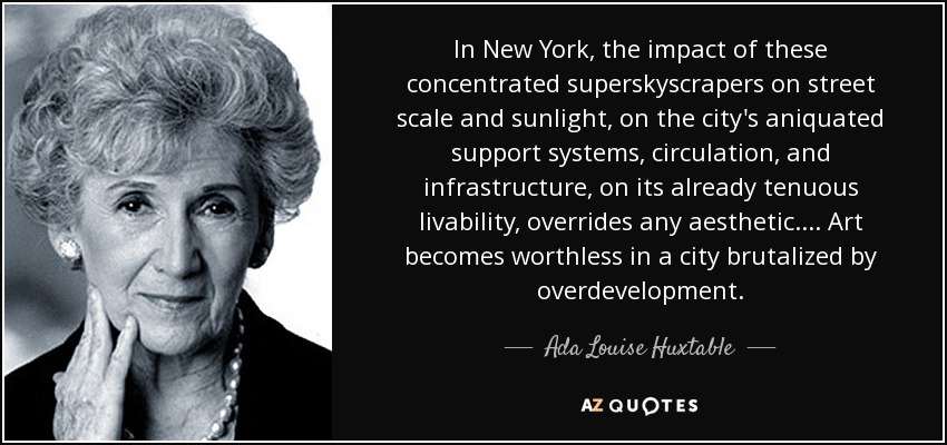 In New York, the impact of these concentrated superskyscrapers on street scale and sunlight, on the city's aniquated support systems, circulation, and infrastructure, on its already tenuous livability, overrides any aesthetic. ... Art becomes worthless in a city brutalized by overdevelopment. - Ada Louise Huxtable