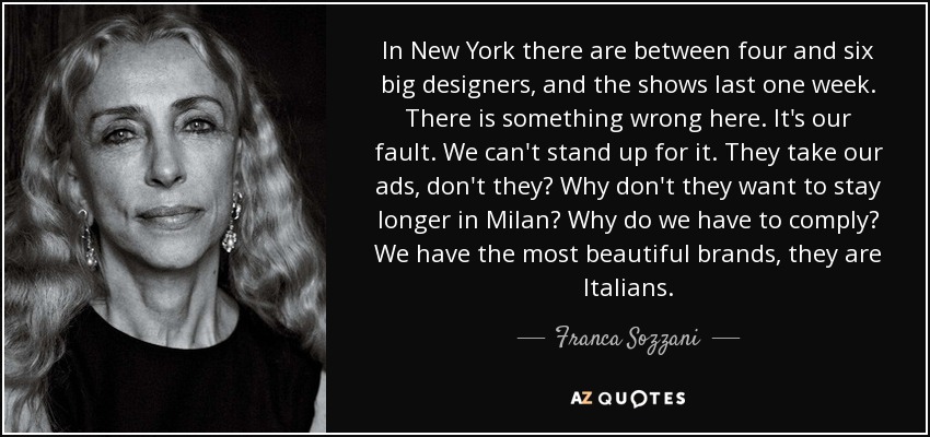 In New York there are between four and six big designers, and the shows last one week. There is something wrong here. It's our fault. We can't stand up for it. They take our ads, don't they? Why don't they want to stay longer in Milan? Why do we have to comply? We have the most beautiful brands, they are Italians. - Franca Sozzani