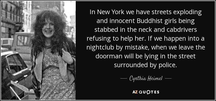 In New York we have streets exploding and innocent Buddhist girls being stabbed in the neck and cabdrivers refusing to help her. If we happen into a nightclub by mistake, when we leave the doorman will be lying in the street surrounded by police. - Cynthia Heimel