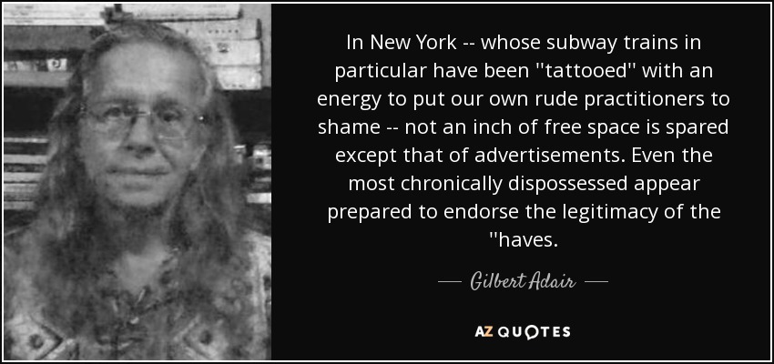 In New York -- whose subway trains in particular have been ''tattooed'' with an energy to put our own rude practitioners to shame -- not an inch of free space is spared except that of advertisements . Even the most chronically dispossessed appear prepared to endorse the legitimacy of the ''haves. - Gilbert Adair