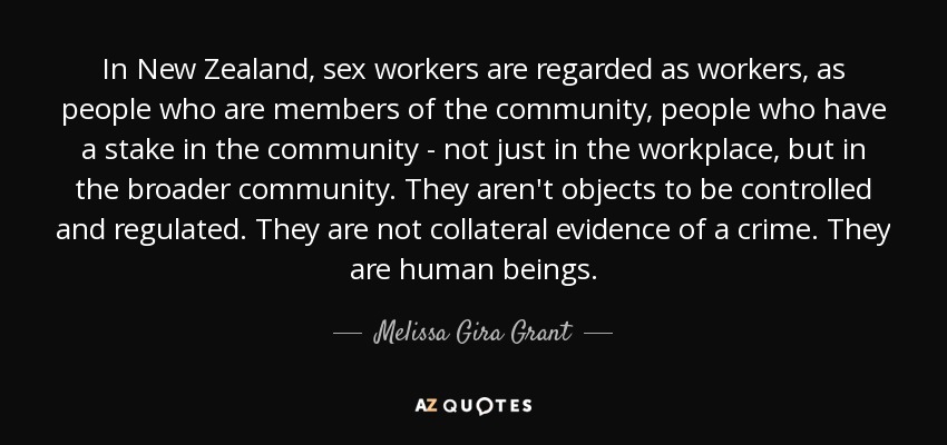 In New Zealand, sex workers are regarded as workers, as people who are members of the community, people who have a stake in the community - not just in the workplace, but in the broader community. They aren't objects to be controlled and regulated. They are not collateral evidence of a crime. They are human beings. - Melissa Gira Grant