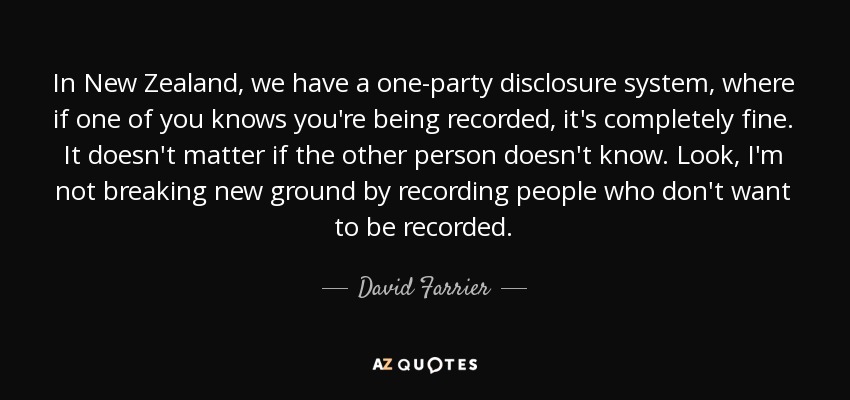 In New Zealand, we have a one-party disclosure system, where if one of you knows you're being recorded, it's completely fine. It doesn't matter if the other person doesn't know. Look, I'm not breaking new ground by recording people who don't want to be recorded. - David Farrier