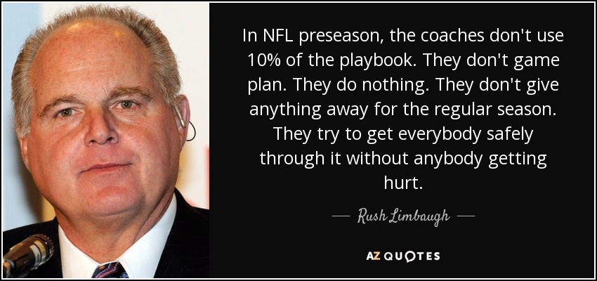 In NFL preseason, the coaches don't use 10% of the playbook. They don't game plan. They do nothing. They don't give anything away for the regular season. They try to get everybody safely through it without anybody getting hurt. - Rush Limbaugh