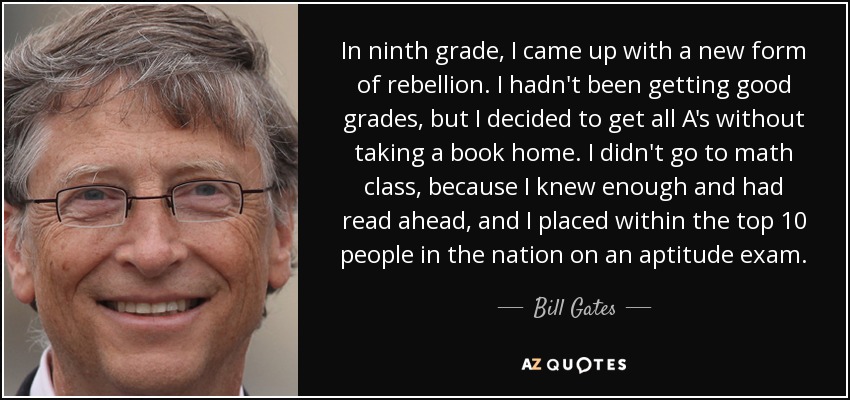 In ninth grade, I came up with a new form of rebellion. I hadn't been getting good grades, but I decided to get all A's without taking a book home. I didn't go to math class, because I knew enough and had read ahead, and I placed within the top 10 people in the nation on an aptitude exam. - Bill Gates