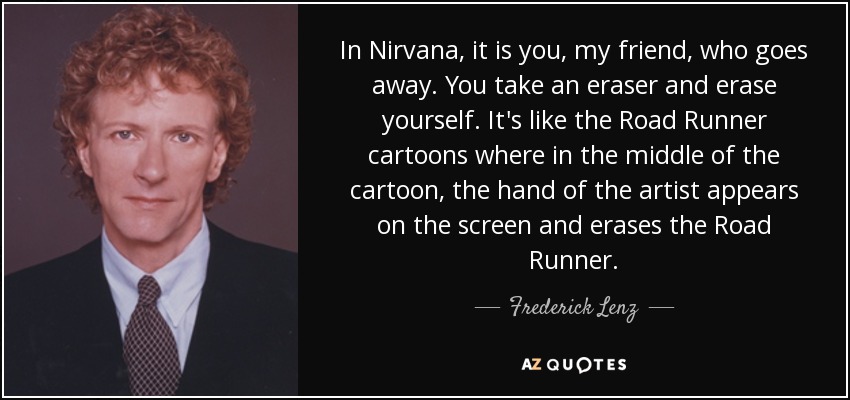 In Nirvana, it is you, my friend, who goes away. You take an eraser and erase yourself. It's like the Road Runner cartoons where in the middle of the cartoon, the hand of the artist appears on the screen and erases the Road Runner. - Frederick Lenz