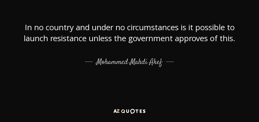 In no country and under no circumstances is it possible to launch resistance unless the government approves of this. - Mohammed Mahdi Akef