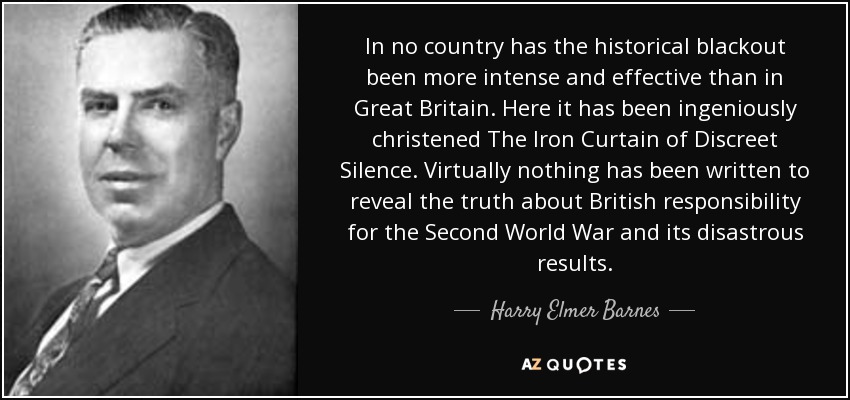 In no country has the historical blackout been more intense and effective than in Great Britain. Here it has been ingeniously christened The Iron Curtain of Discreet Silence. Virtually nothing has been written to reveal the truth about British responsibility for the Second World War and its disastrous results. - Harry Elmer Barnes
