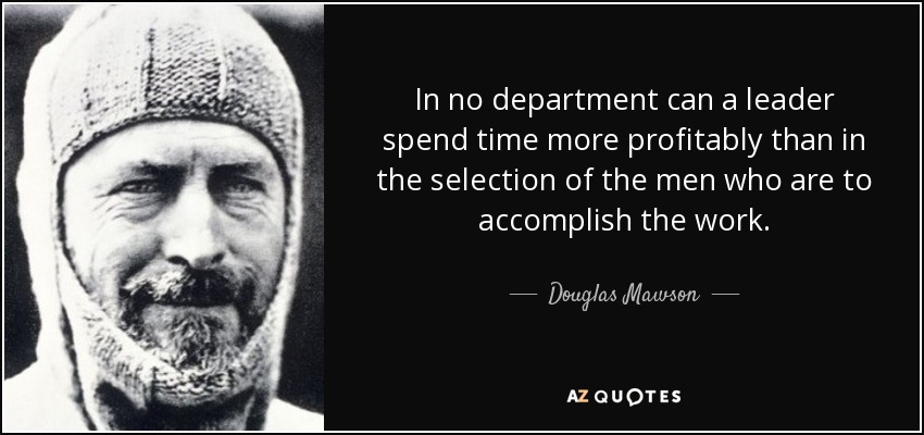 In no department can a leader spend time more profitably than in the selection of the men who are to accomplish the work. - Douglas Mawson