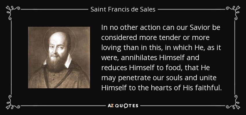 In no other action can our Savior be considered more tender or more loving than in this, in which He, as it were, annihilates Himself and reduces Himself to food, that He may penetrate our souls and unite Himself to the hearts of His faithful. - Saint Francis de Sales