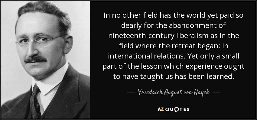 In no other field has the world yet paid so dearly for the abandonment of nineteenth-century liberalism as in the field where the retreat began: in international relations. Yet only a small part of the lesson which experience ought to have taught us has been learned. - Friedrich August von Hayek